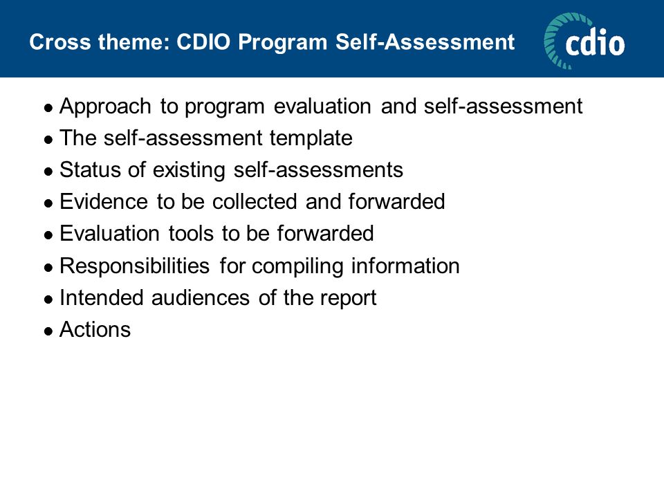 Cross theme: CDIO Program Self-Assessment Approach to program evaluation and self-assessment The self-assessment template Status of existing self-assessments Evidence to be collected and forwarded Evaluation tools to be forwarded Responsibilities for compiling information Intended audiences of the report Actions