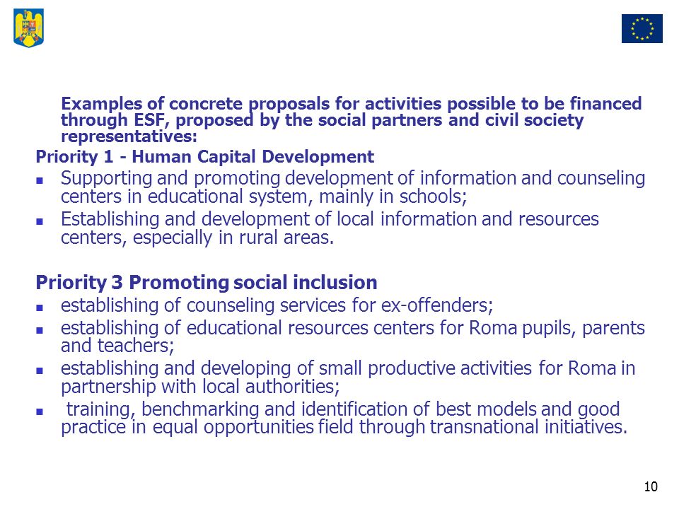 10 Examples of concrete proposals for activities possible to be financed through ESF, proposed by the social partners and civil society representatives: Priority 1 - Human Capital Development Supporting and promoting development of information and counseling centers in educational system, mainly in schools; Establishing and development of local information and resources centers, especially in rural areas.
