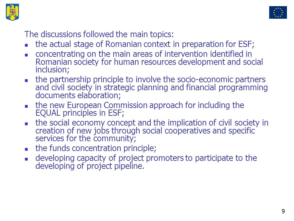 9 The discussions followed the main topics: the actual stage of Romanian context in preparation for ESF; concentrating on the main areas of intervention identified in Romanian society for human resources development and social inclusion; the partnership principle to involve the socio-economic partners and civil society in strategic planning and financial programming documents elaboration; the new European Commission approach for including the EQUAL principles in ESF; the social economy concept and the implication of civil society in creation of new jobs through social cooperatives and specific services for the community; the funds concentration principle; developing capacity of project promoters to participate to the developing of project pipeline.