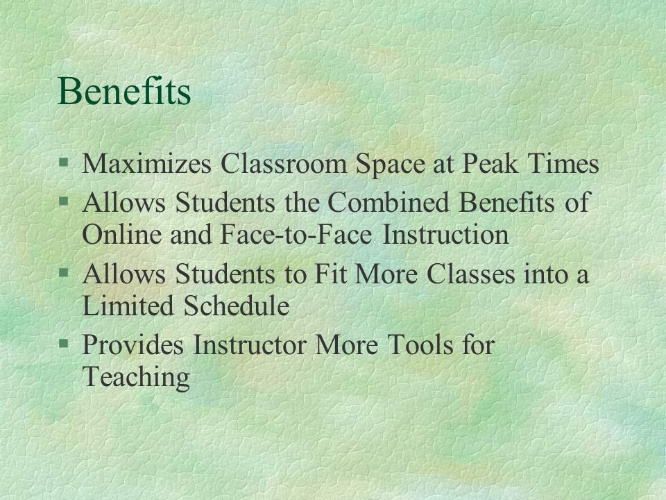 Benefits §Maximizes Classroom Space at Peak Times §Allows Students the Combined Benefits of Online and Face-to-Face Instruction §Allows Students to Fit More Classes into a Limited Schedule §Provides Instructor More Tools for Teaching