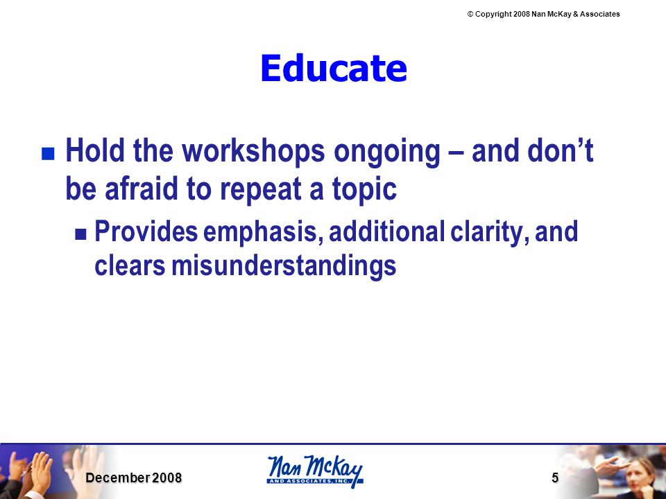 © Copyright 2008 Nan McKay & Associates December Educate Hold the workshops ongoing – and don’t be afraid to repeat a topic Provides emphasis, additional clarity, and clears misunderstandings