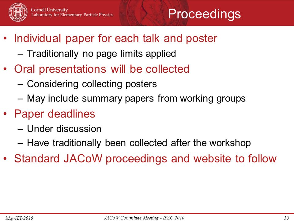 Proceedings Individual paper for each talk and poster –Traditionally no page limits applied Oral presentations will be collected –Considering collecting posters –May include summary papers from working groups Paper deadlines –Under discussion –Have traditionally been collected after the workshop Standard JACoW proceedings and website to follow May-XX-2010 JACoW Committee Meeting - IPAC