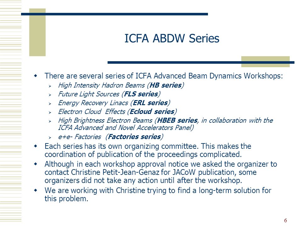 6 ICFA ABDW Series  There are several series of ICFA Advanced Beam Dynamics Workshops:  High Intensity Hadron Beams (HB series)  Future Light Sources (FLS series)  Energy Recovery Linacs (ERL series)  Electron Cloud Effects (Ecloud series)  High Brightness Electron Beams (HBEB series, in collaboration with the ICFA Advanced and Novel Accelerators Panel)  e+e- Factories (Factories series)  Each series has its own organizing committee.