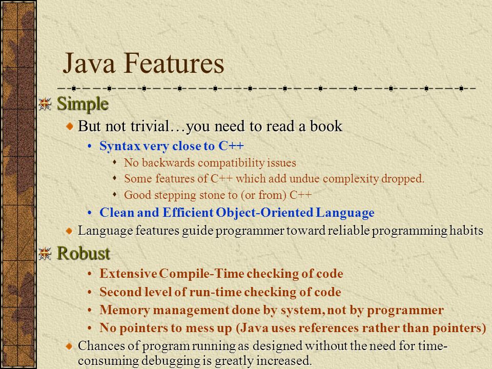 Java Features Simple But not trivial…you need to read a book Syntax very close to C++  No backwards compatibility issues  Some features of C++ which add undue complexity dropped.