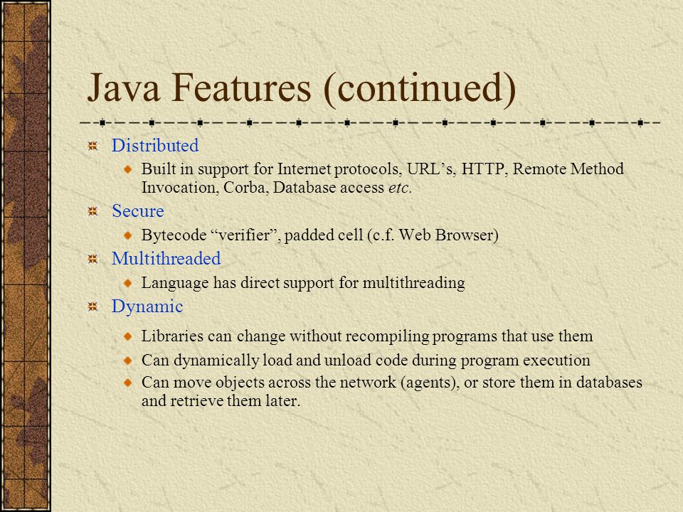 Java Features (continued) Distributed Built in support for Internet protocols, URL’s, HTTP, Remote Method Invocation, Corba, Database access etc.