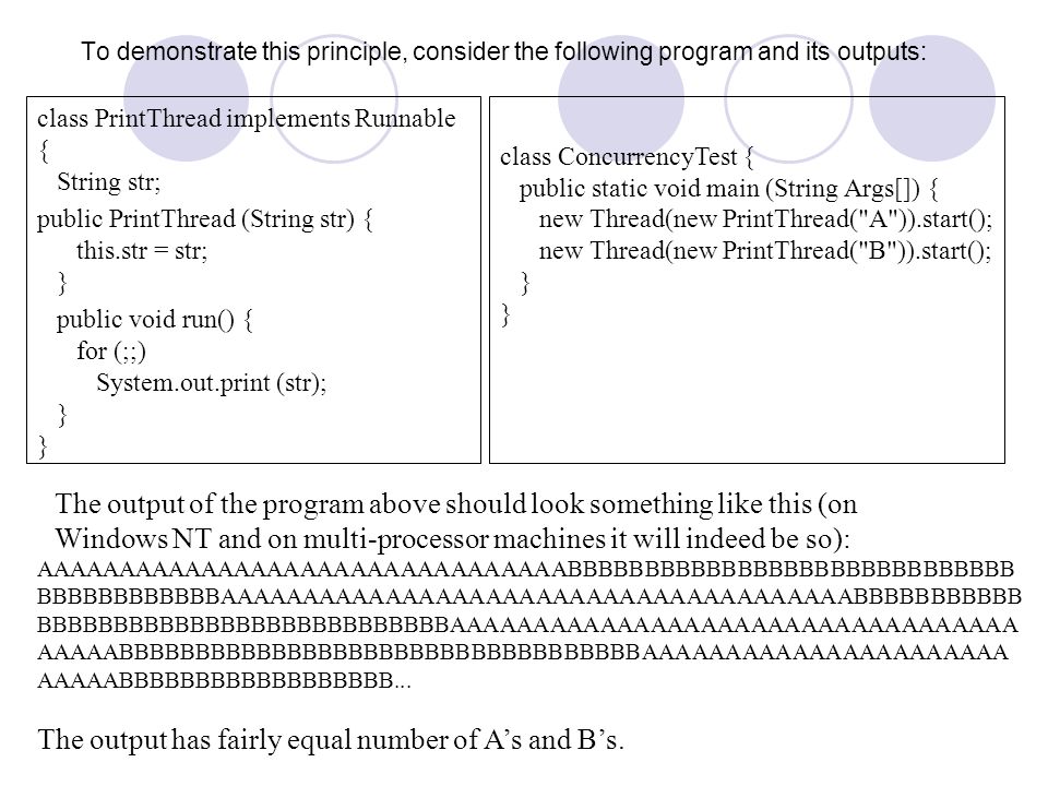 To demonstrate this principle, consider the following program and its outputs: class PrintThread implements Runnable { String str; public PrintThread (String str) { this.str = str; } public void run() { for (;;) System.out.print (str); } } class ConcurrencyTest { public static void main (String Args[]) { new Thread(new PrintThread( A )).start(); new Thread(new PrintThread( B )).start(); } } The output of the program above should look something like this (on Windows NT and on multi-processor machines it will indeed be so): AAAAAAAAAAAAAAAAAAAAAAAAAAAAAAAABBBBBBBBBBBBBBBBBBBBBBBBBBBBB BBBBBBBBBBBBAAAAAAAAAAAAAAAAAAAAAAAAAAAAAAAAAAAAAABBBBBBBBBBB BBBBBBBBBBBBBBBBBBBBBBBBBBBAAAAAAAAAAAAAAAAAAAAAAAAAAAAAAAAAA AAAAABBBBBBBBBBBBBBBBBBBBBBBBBBBBBBBBBBAAAAAAAAAAAAAAAAAAAAAA AAAAABBBBBBBBBBBBBBBBBB...