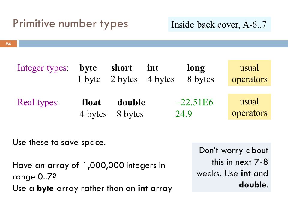 Primitive number types 24 Integer types: byte short int long 1 byte 2 bytes 4 bytes 8 bytes Real types: float double –22.51E6 4 bytes 8 bytes 24.9 Use these to save space.