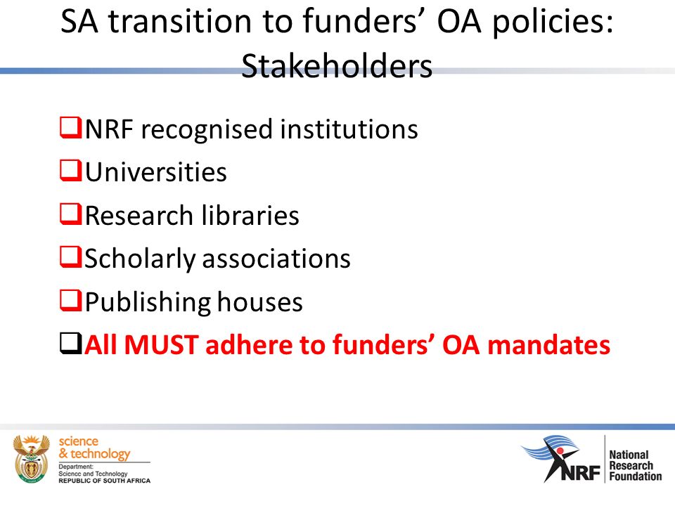 SA transition to funders’ OA policies: Stakeholders  NRF recognised institutions  Universities  Research libraries  Scholarly associations  Publishing houses  All MUST adhere to funders’ OA mandates