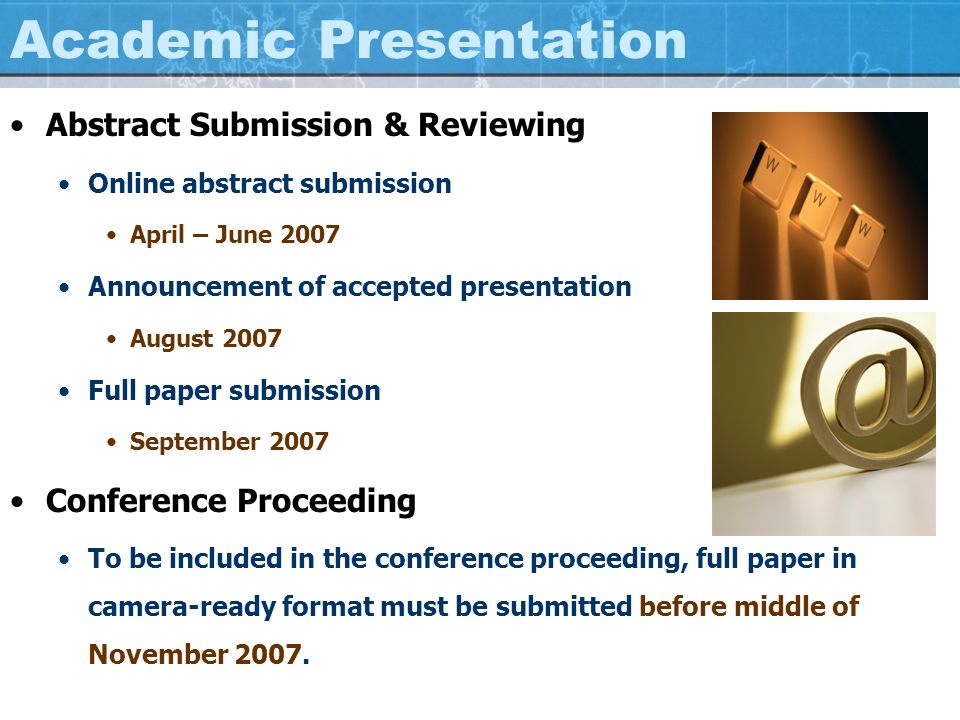 Academic Presentation Abstract Submission & Reviewing Online abstract submission April – June 2007 Announcement of accepted presentation August 2007 Full paper submission September 2007 Conference Proceeding To be included in the conference proceeding, full paper in camera-ready format must be submitted before middle of November 2007.