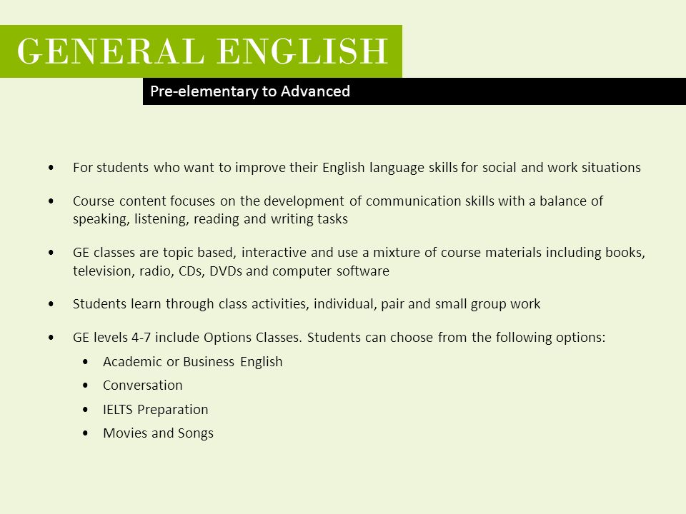 CRICOS Provider No 00091C GENERAL ENGLISH For students who want to improve their English language skills for social and work situations Course content focuses on the development of communication skills with a balance of speaking, listening, reading and writing tasks GE classes are topic based, interactive and use a mixture of course materials including books, television, radio, CDs, DVDs and computer software Students learn through class activities, individual, pair and small group work GE levels 4-7 include Options Classes.