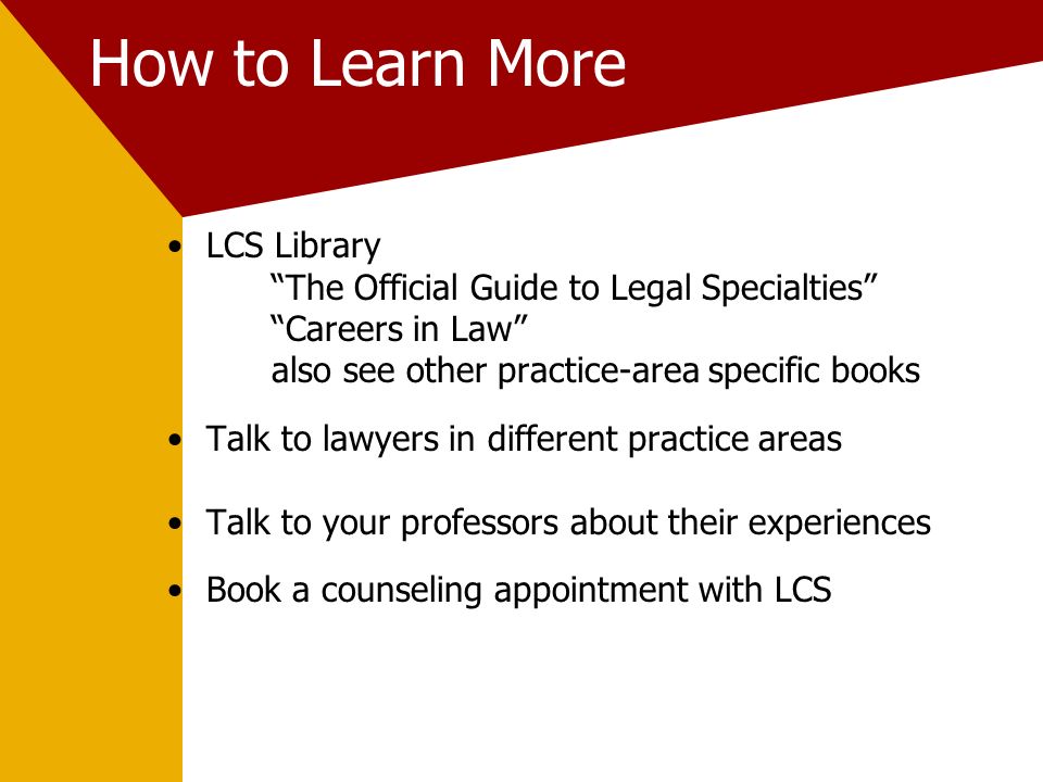 How to Learn More LCS Library The Official Guide to Legal Specialties Careers in Law also see other practice-area specific books Talk to lawyers in different practice areas Talk to your professors about their experiences Book a counseling appointment with LCS