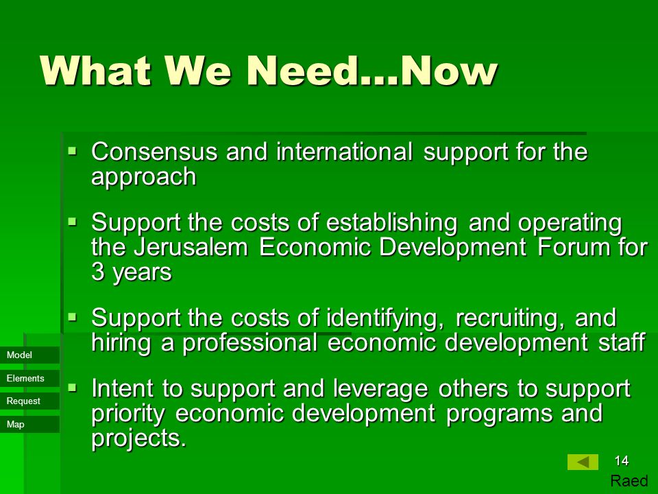 Map Model Elements Request 14 What We Need…Now  Consensus and international support for the approach  Support the costs of establishing and operating the Jerusalem Economic Development Forum for 3 years  Support the costs of identifying, recruiting, and hiring a professional economic development staff  Intent to support and leverage others to support priority economic development programs and projects.
