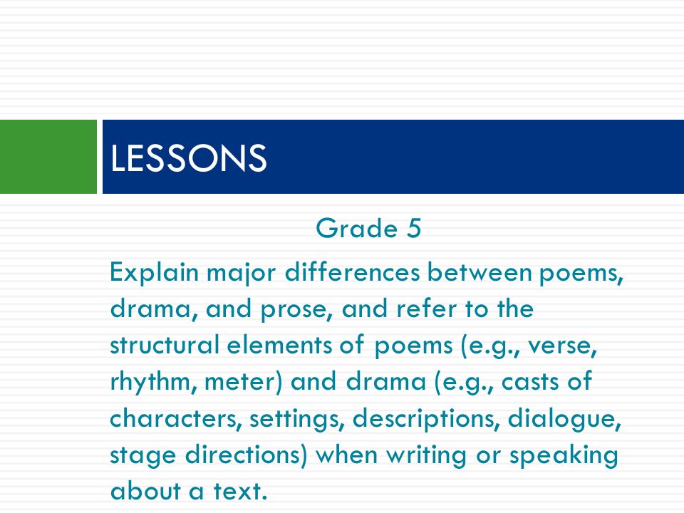 Grade 5 Explain major differences between poems, drama, and prose, and refer to the structural elements of poems (e.g., verse, rhythm, meter) and drama (e.g., casts of characters, settings, descriptions, dialogue, stage directions) when writing or speaking about a text.