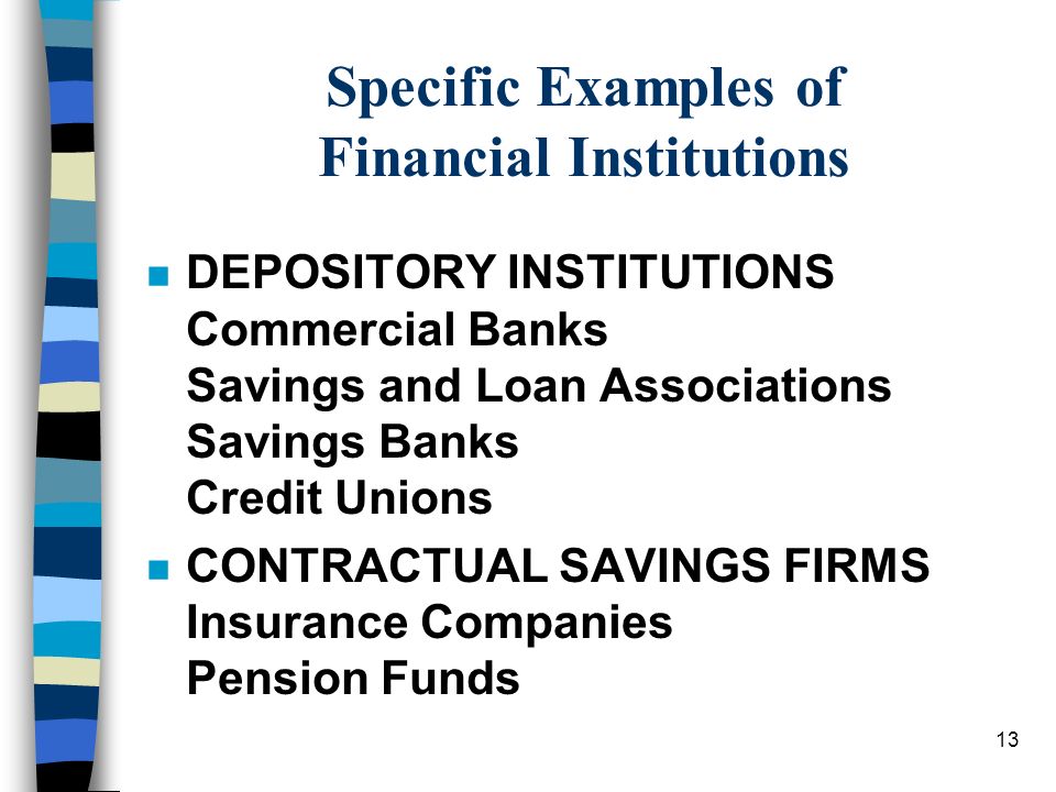 13 Specific Examples of Financial Institutions n DEPOSITORY INSTITUTIONS Commercial Banks Savings and Loan Associations Savings Banks Credit Unions n CONTRACTUAL SAVINGS FIRMS Insurance Companies Pension Funds