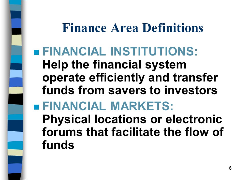 6 Finance Area Definitions nFnFINANCIAL INSTITUTIONS: Help the financial system operate efficiently and transfer funds from savers to investors nFnFINANCIAL MARKETS: Physical locations or electronic forums that facilitate the flow of funds