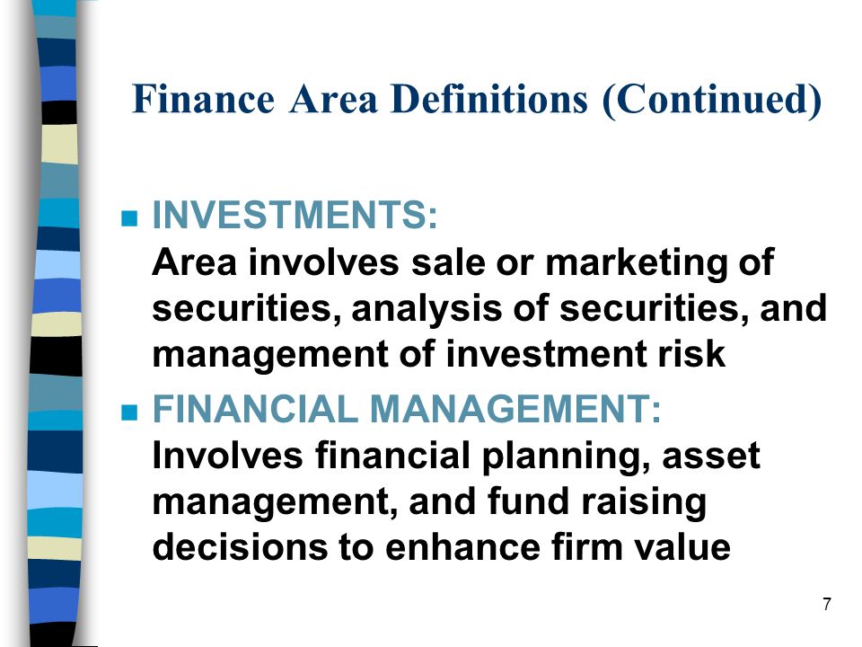 7 Finance Area Definitions (Continued) nInINVESTMENTS: Area involves sale or marketing of securities, analysis of securities, and management of investment risk nFnFINANCIAL MANAGEMENT: Involves financial planning, asset management, and fund raising decisions to enhance firm value