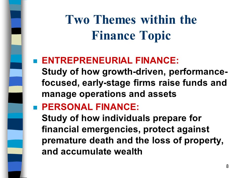 8 Two Themes within the Finance Topic nEnENTREPRENEURIAL FINANCE: Study of how growth-driven, performance- focused, early-stage firms raise funds and manage operations and assets nPnPERSONAL FINANCE: Study of how individuals prepare for financial emergencies, protect against premature death and the loss of property, and accumulate wealth