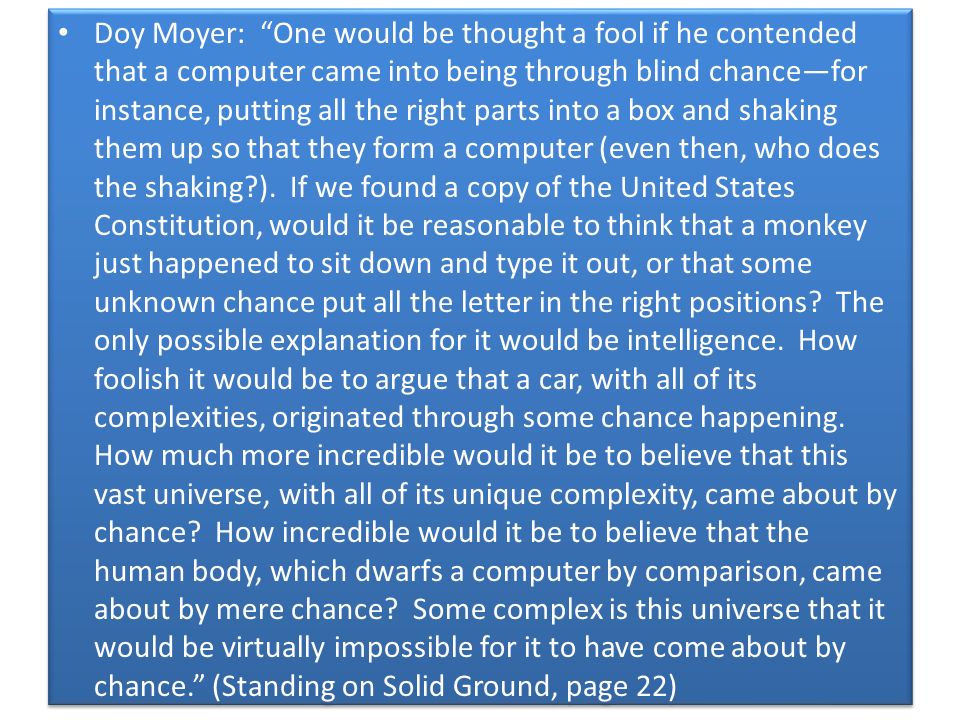 Doy Moyer: One would be thought a fool if he contended that a computer came into being through blind chance—for instance, putting all the right parts into a box and shaking them up so that they form a computer (even then, who does the shaking ).