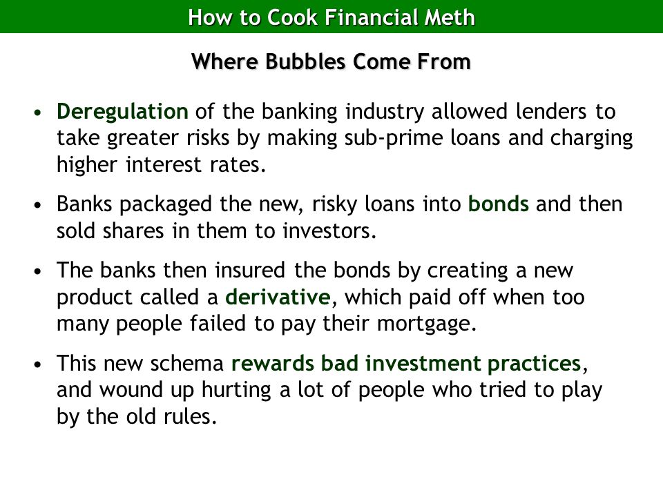 How to Cook Financial Meth Where Bubbles Come From Deregulation of the banking industry allowed lenders to take greater risks by making sub-prime loans and charging higher interest rates.