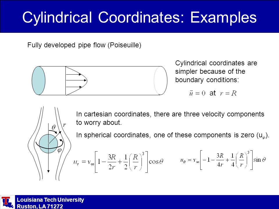Louisiana Tech University Ruston, LA Cylindrical coordinates are simpler because of the boundary conditions: Cylindrical Coordinates: Examples Fully developed pipe flow (Poiseuille) In cartesian coordinates, there are three velocity components to worry about.
