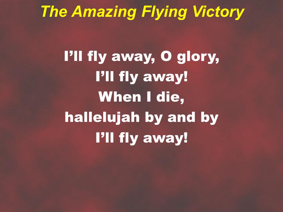 I’ll fly away, O glory, I’ll fly away. When I die, hallelujah by and by I’ll fly away.