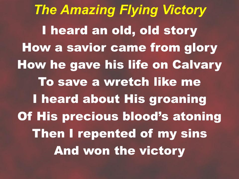 I heard an old, old story How a savior came from glory How he gave his life on Calvary To save a wretch like me I heard about His groaning Of His precious blood’s atoning Then I repented of my sins And won the victory The Amazing Flying Victory
