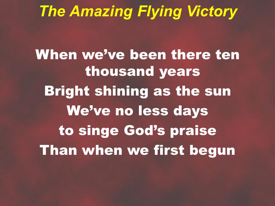 When we’ve been there ten thousand years Bright shining as the sun We’ve no less days to singe God’s praise Than when we first begun The Amazing Flying Victory