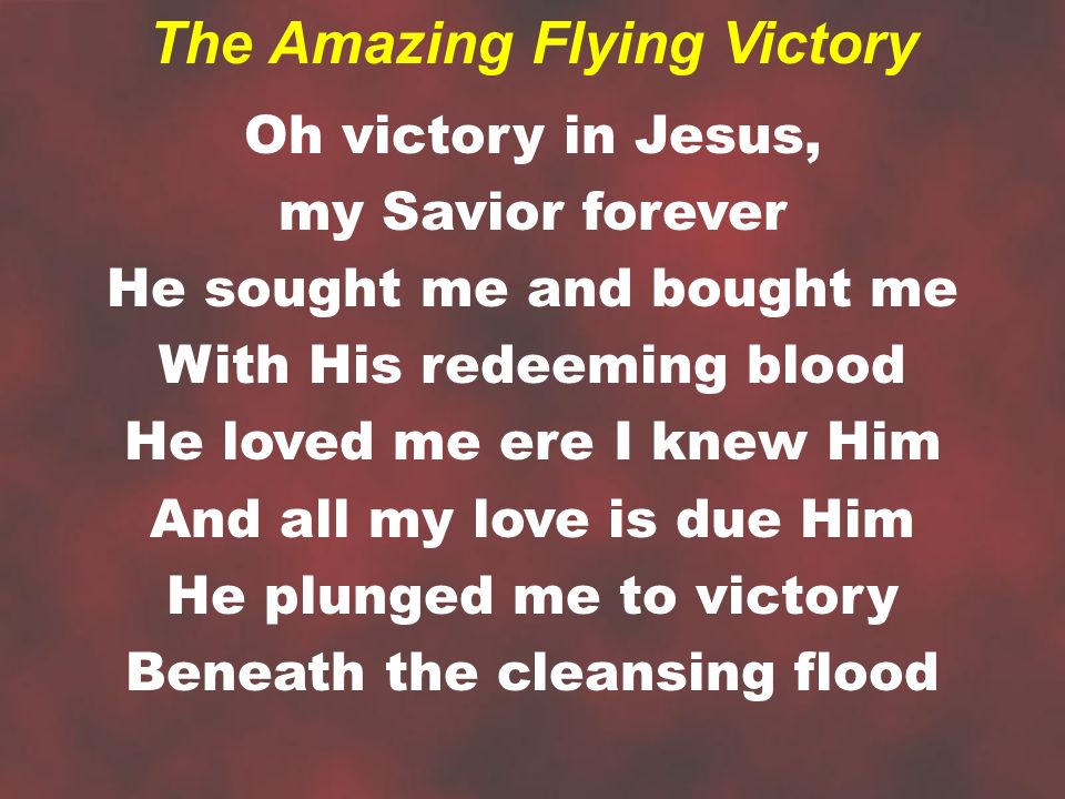 Oh victory in Jesus, my Savior forever He sought me and bought me With His redeeming blood He loved me ere I knew Him And all my love is due Him He plunged me to victory Beneath the cleansing flood The Amazing Flying Victory