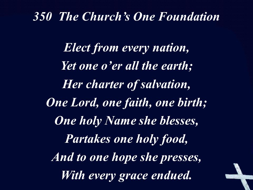Elect from every nation, Yet one o’er all the earth; Her charter of salvation, One Lord, one faith, one birth; One holy Name she blesses, Partakes one holy food, And to one hope she presses, With every grace endued.