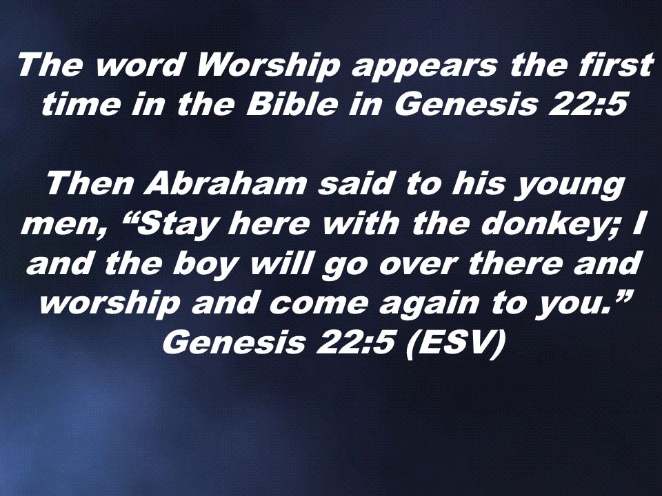 The word Worship appears the first time in the Bible in Genesis 22:5 Then Abraham said to his young men, Stay here with the donkey; I and the boy will go over there and worship and come again to you. Genesis 22:5 (ESV)