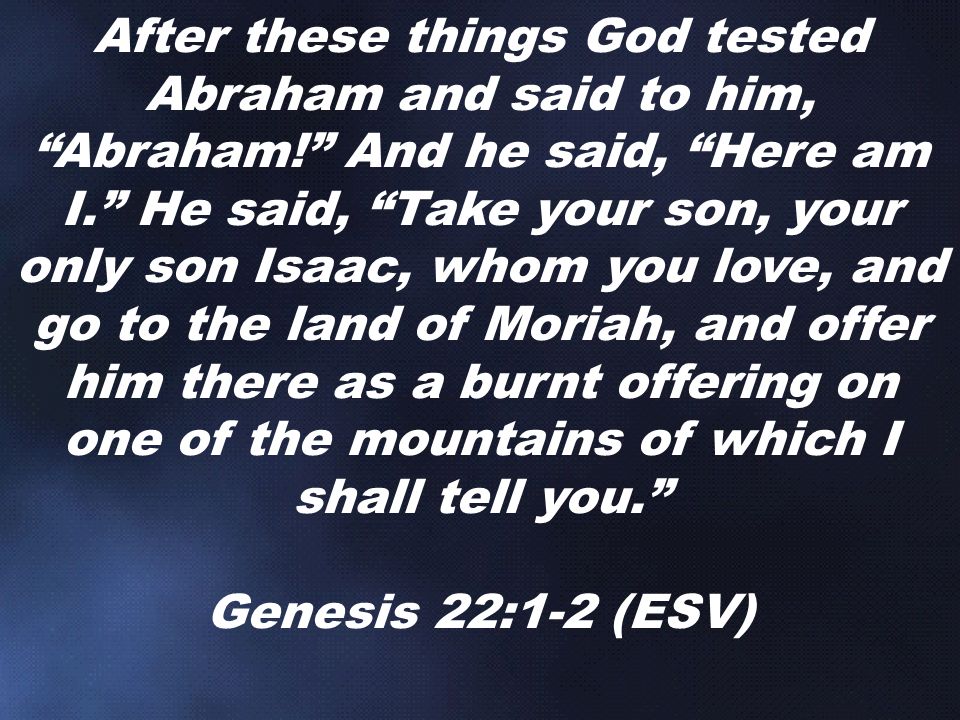 After these things God tested Abraham and said to him, Abraham! And he said, Here am I. He said, Take your son, your only son Isaac, whom you love, and go to the land of Moriah, and offer him there as a burnt offering on one of the mountains of which I shall tell you. Genesis 22:1-2 (ESV)