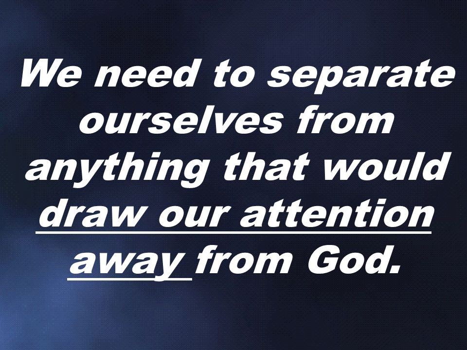 We need to separate ourselves from anything that would draw our attention away from God.