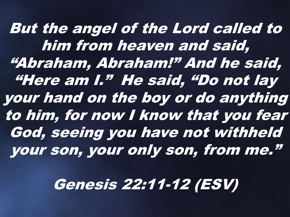 But the angel of the Lord called to him from heaven and said, Abraham, Abraham! And he said, Here am I. He said, Do not lay your hand on the boy or do anything to him, for now I know that you fear God, seeing you have not withheld your son, your only son, from me. Genesis 22:11-12 (ESV)