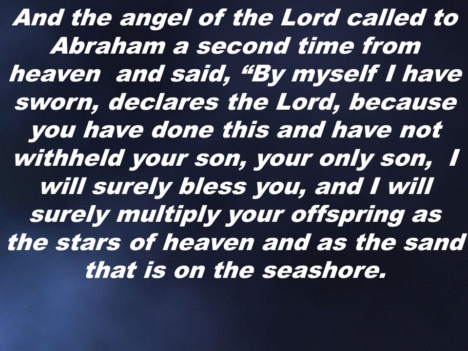 And the angel of the Lord called to Abraham a second time from heaven and said, By myself I have sworn, declares the Lord, because you have done this and have not withheld your son, your only son, I will surely bless you, and I will surely multiply your offspring as the stars of heaven and as the sand that is on the seashore.