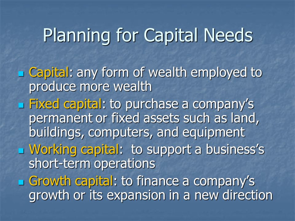 Planning for Capital Needs Capital: any form of wealth employed to produce more wealth Capital: any form of wealth employed to produce more wealth Fixed capital: to purchase a company’s permanent or fixed assets such as land, buildings, computers, and equipment Fixed capital: to purchase a company’s permanent or fixed assets such as land, buildings, computers, and equipment Working capital: to support a business’s short-term operations Working capital: to support a business’s short-term operations Growth capital: to finance a company’s growth or its expansion in a new direction Growth capital: to finance a company’s growth or its expansion in a new direction