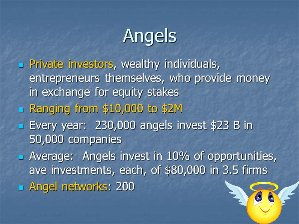 Angels Private investors, wealthy individuals, entrepreneurs themselves, who provide money in exchange for equity stakes Private investors, wealthy individuals, entrepreneurs themselves, who provide money in exchange for equity stakes Ranging from $10,000 to $2M Ranging from $10,000 to $2M Every year: 230,000 angels invest $23 B in 50,000 companies Every year: 230,000 angels invest $23 B in 50,000 companies Average: Angels invest in 10% of opportunities, ave investments, each, of $80,000 in 3.5 firms Average: Angels invest in 10% of opportunities, ave investments, each, of $80,000 in 3.5 firms Angel networks: 200 Angel networks: 200