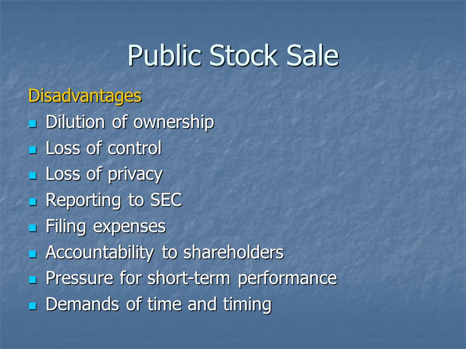 Public Stock Sale Disadvantages Dilution of ownership Dilution of ownership Loss of control Loss of control Loss of privacy Loss of privacy Reporting to SEC Reporting to SEC Filing expenses Filing expenses Accountability to shareholders Accountability to shareholders Pressure for short-term performance Pressure for short-term performance Demands of time and timing Demands of time and timing