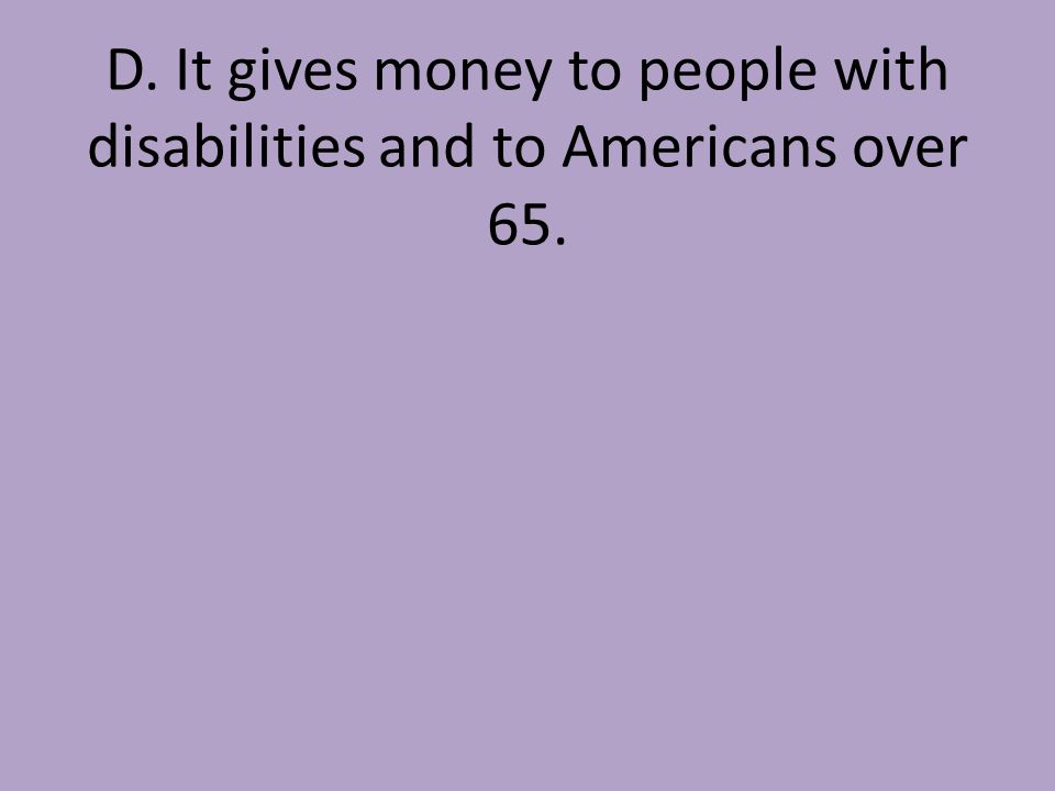 D. It gives money to people with disabilities and to Americans over 65.