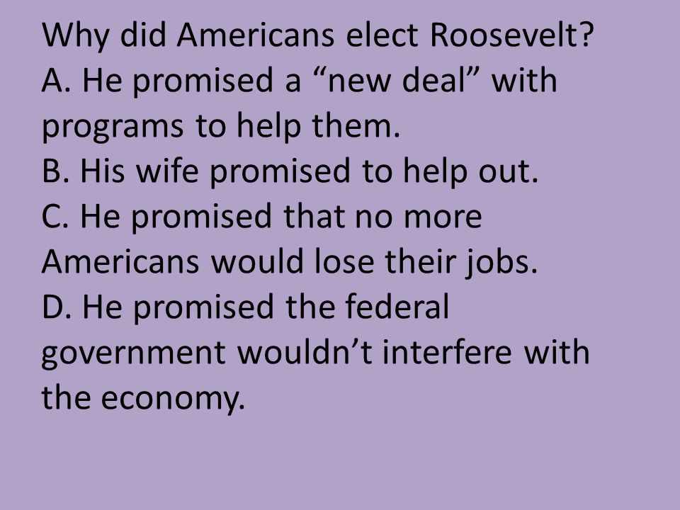 Why did Americans elect Roosevelt. A. He promised a new deal with programs to help them.