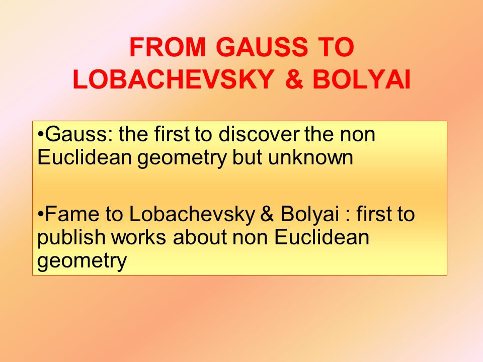 FROM GAUSS TO LOBACHEVSKY & BOLYAI Gauss: the first to discover the non Euclidean geometry but unknown Fame to Lobachevsky & Bolyai : first to publish works about non Euclidean geometry