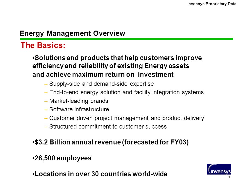 1 Invensys Proprietary Data Energy Management Overview The Basics: Solutions and products that help customers improve efficiency and reliability of existing Energy assets and achieve maximum return on investment – Supply-side and demand-side expertise – End-to-end energy solution and facility integration systems – Market-leading brands – Software infrastructure – Customer driven project management and product delivery – Structured commitment to customer success $3.2 Billion annual revenue (forecasted for FY03) 26,500 employees Locations in over 30 countries world-wide