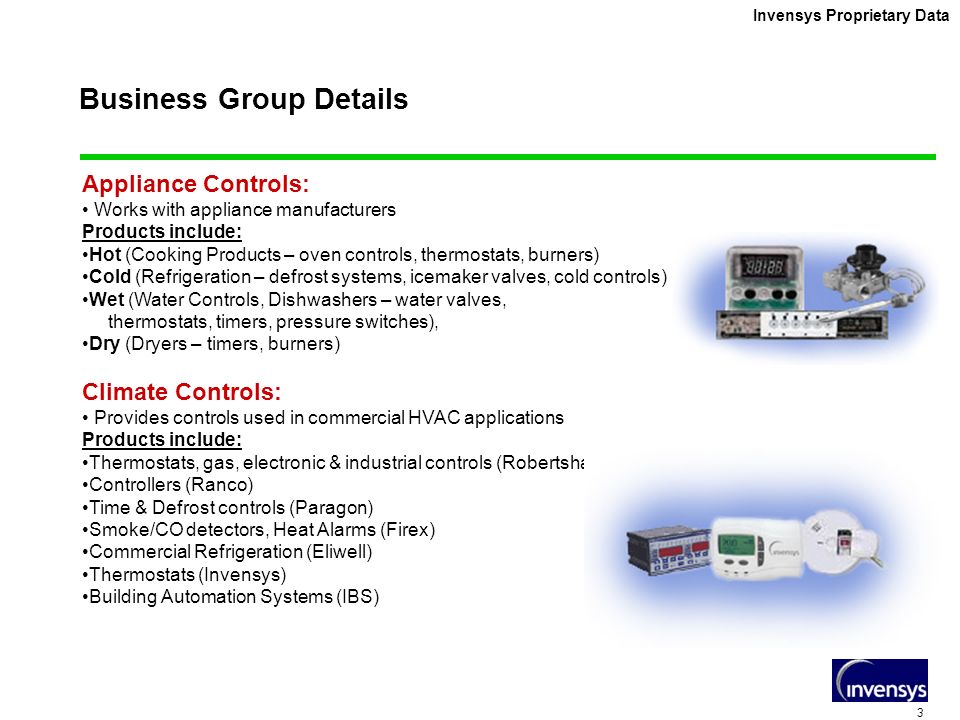 3 Invensys Proprietary Data Business Group Details Appliance Controls: Works with appliance manufacturers Products include: Hot (Cooking Products – oven controls, thermostats, burners) Cold (Refrigeration – defrost systems, icemaker valves, cold controls) Wet (Water Controls, Dishwashers – water valves, thermostats, timers, pressure switches), Dry (Dryers – timers, burners) Climate Controls: Provides controls used in commercial HVAC applications Products include: Thermostats, gas, electronic & industrial controls (Robertshaw) Controllers (Ranco) Time & Defrost controls (Paragon) Smoke/CO detectors, Heat Alarms (Firex) Commercial Refrigeration (Eliwell) Thermostats (Invensys) Building Automation Systems (IBS)