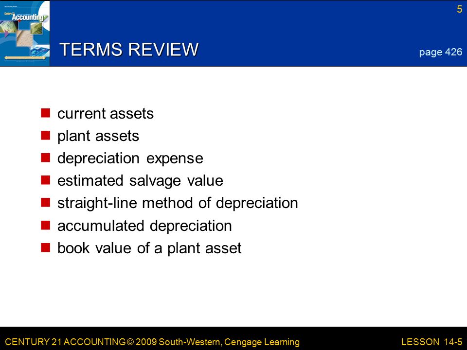 CENTURY 21 ACCOUNTING © 2009 South-Western, Cengage Learning 5 LESSON 14-5 TERMS REVIEW current assets plant assets depreciation expense estimated salvage value straight-line method of depreciation accumulated depreciation book value of a plant asset page 426