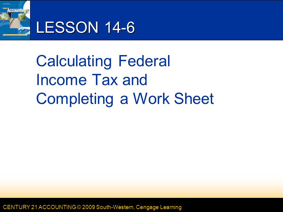 CENTURY 21 ACCOUNTING © 2009 South-Western, Cengage Learning LESSON 14-6 Calculating Federal Income Tax and Completing a Work Sheet