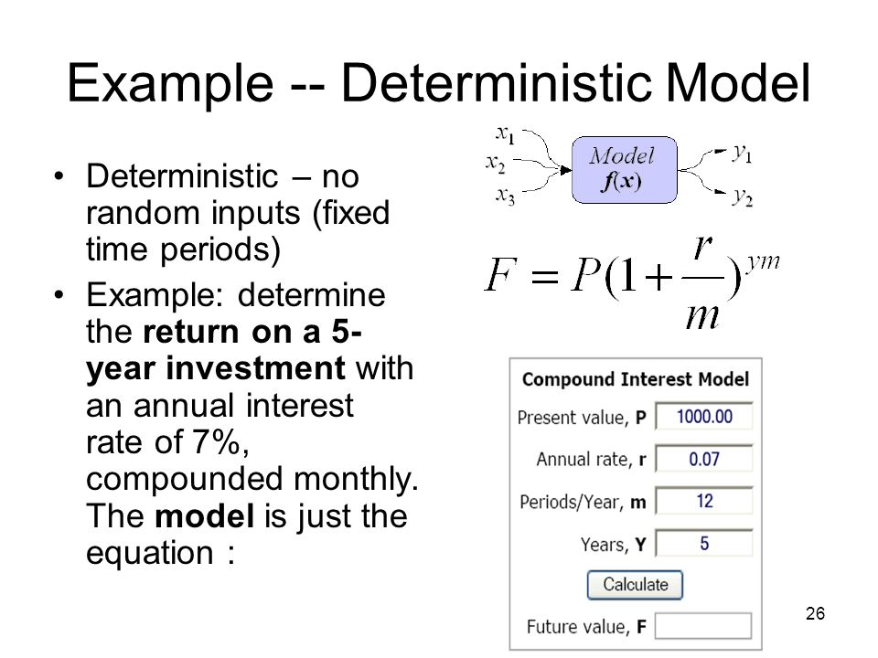 26 Example -- Deterministic Model Deterministic – no random inputs (fixed time periods) Example: determine the return on a 5- year investment with an annual interest rate of 7%, compounded monthly.
