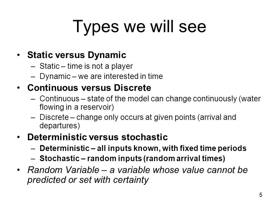 5 Types we will see Static versus Dynamic –Static – time is not a player –Dynamic – we are interested in time Continuous versus Discrete –Continuous – state of the model can change continuously (water flowing in a reservoir) –Discrete – change only occurs at given points (arrival and departures) Deterministic versus stochastic –Deterministic – all inputs known, with fixed time periods –Stochastic – random inputs (random arrival times) Random Variable – a variable whose value cannot be predicted or set with certainty