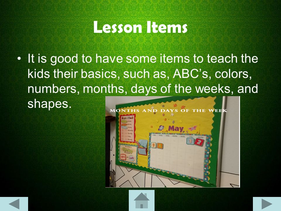 Lesson Items It is good to have some items to teach the kids their basics, such as, ABC’s, colors, numbers, months, days of the weeks, and shapes.
