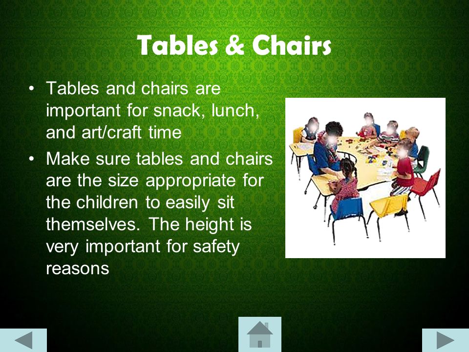 Tables & Chairs Tables and chairs are important for snack, lunch, and art/craft time Make sure tables and chairs are the size appropriate for the children to easily sit themselves.