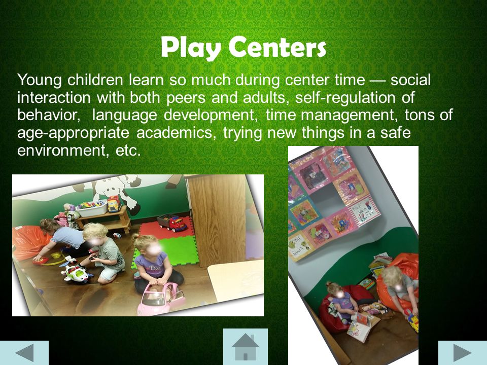 Play Centers Young children learn so much during center time — social interaction with both peers and adults, self-regulation of behavior, language development, time management, tons of age-appropriate academics, trying new things in a safe environment, etc.
