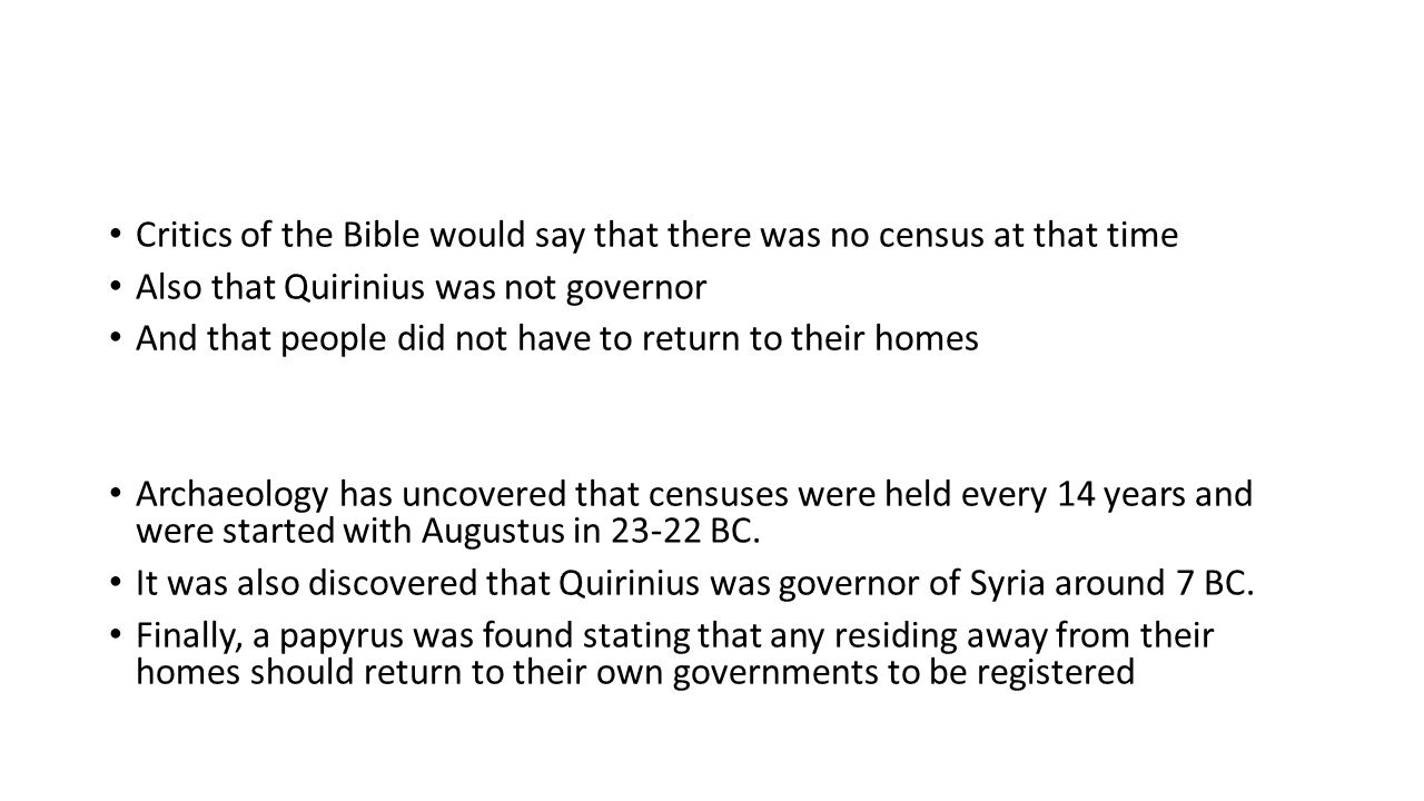 Critics of the Bible would say that there was no census at that time Also that Quirinius was not governor And that people did not have to return to their homes Archaeology has uncovered that censuses were held every 14 years and were started with Augustus in BC.